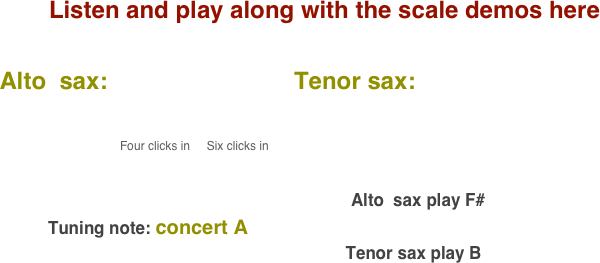 Listen and play along with the scale demos here

    Alto  sax:                            Tenor sax:                                       
           
                                              
                                              Four clicks in     Six clicks in                                                                                                                                                                                                                                                                                 
                                                                                                                                        

                                                                                                                           Alto  sax play F#    
              Tuning note: concert A
                                                                             Tenor sax play B