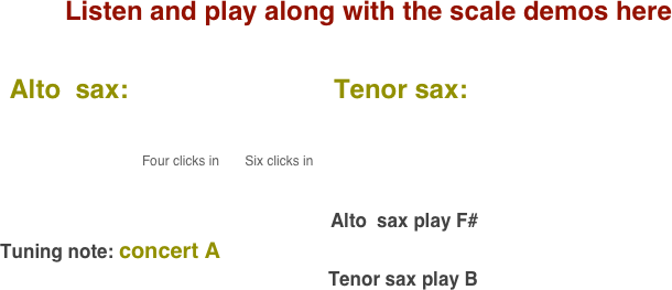 Listen and play along with the scale demos here

    Alto  sax:                            Tenor sax:                                       
           
                                              
                                              Four clicks in       Six clicks in                                                                                                                                                                                                                                                                                 
                                                                                                                                        

                                                                                                       Alto  sax play F#    
  Tuning note: concert A
                                                                 Tenor sax play B