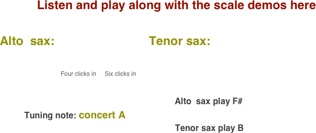 Listen and play along with the scale demos here

    Alto  sax:                            Tenor sax:                                       
           
                                              
                                              Four clicks in     Six clicks in                                                                                                                                                                                                                                                                                 
                                                                                                                                        

                                                                                                                         Alto  sax play F#    
              Tuning note: concert A
                                                                             Tenor sax play B