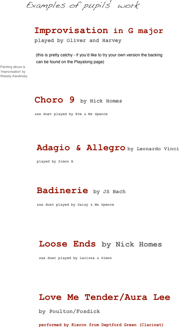 
                                           Examples of pupils‘ work    
               

                                                Improvisation in G major
                      played by Oliver and Harvey

               (this is pretty catchy - if you’d like to try your own version the backing 
                                          can be found on the Playalong page)
      Painting above is     
              ‘Improvisation’ by 
              Wassily Kandinsky



                      Choro 9 by Nick Homes
           
                      sax duet played by Eve & Ms Spence





                       Adagio & Allegro by Leonardo Vinci
                        
                       played by Simon B




                       Badinerie by JS Bach
                    
                       sax duet played by Daisy & Ms Spence






                        Loose Ends by Nick Homes
                
                        sax duet played by Larissa & Simon






                        Love Me Tender/Aura Lee
         by Poulton/Fosdick
                
                        performed by Kieron from Deptford Green (Clarinet) 








